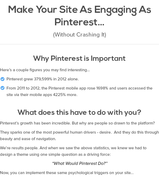 Make Your Site As Engaging As Pinterest… (Without Crashing It)  Why Pinterest Is Important Here’s a couple figures you may find interesting… Pinterest grew 379,599% in 2012 alone. From 2011 to 2012, the Pinterest mobile app rose 1698% and users accessed the site via their mobile apps 4225% more.  What does this have to do with you? Pinterest’s growth has been incredible. But why are people so drawn to the platform?  They sparks one of the most powerful human drivers - desire. And they do this through beauty and ease of navigation.   We’re results people. And when we saw the above statistics, we knew we had to design a theme using one simple question as a driving force:   “What Would Pinterest Do?”  Now, you can implement these same psychological triggers on your site...
