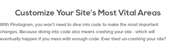 Customize Your Site’s Most Vital Areas With Pinstagram, you won’t need to dive into code to make the most important changes. Because diving into code also means crashing your site - which will eventually happen if you mess with enough code. Ever tried un-crashing your site? Yeah...