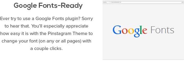 Google Fonts-Ready - Ever try to use a Google Fonts plugin? Sorry to hear that. You’ll especially appreciate how easy it is with the Pinstagram Theme to change your font (on any or all pages) with a couple clicks
