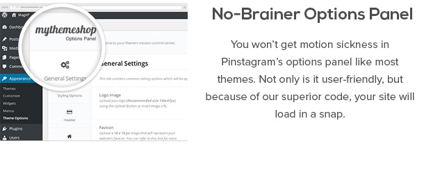 No-Brainer Options Panel - You won’t get motion sickness in Pinstagram’s options panel like most themes. Not only is it user-friendly, but because of our superior code, your site will load in a snap.