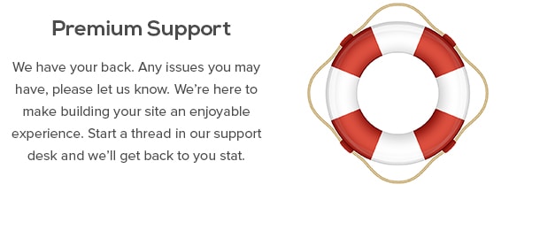 Premium Support - We have your back. Any issues you may have, please let us know. We’re here to make building your site an enjoyable experience. Start a thread in our support desk and we’ll get back to you stat.
