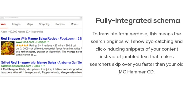Fully-integrated schema - To translate from nerdese, this means the search engines will show eye-catching and click-inducing snippets of your content instead of jumbled text that makes searchers skip over you faster than your old MC Hammer CD.
