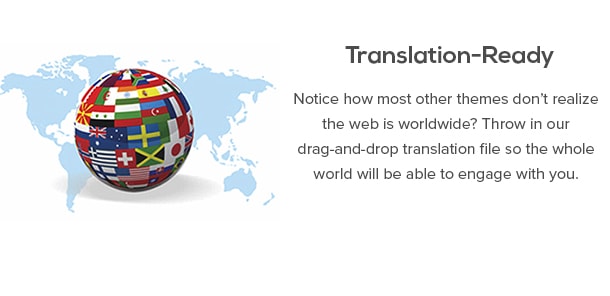 Translation-Ready - Notice how most other themes don’t realize the web is worldwide? Throw in our drag-and-drop translation file so the whole world will be able to engage with you.