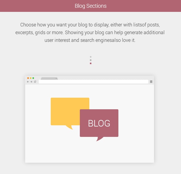 Blog Sections. Choose how you want your blog to display, either with lists of posts, excerpts, grids or more. Showing your blog can help generate additional user interest and search engines also love it.