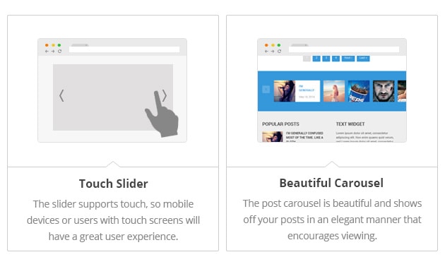 Touch
Slider - The slider supports
touch, so mobile devices or
users with touch screens will
have a great user experience.
Beautiful Carousel - The post
carousel is beautiful and
shows off your posts in an
elegant manner that encourages
viewing.