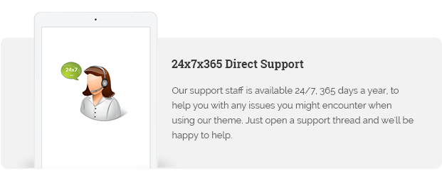 Our support staff is available 24/7, 365 days a year, to help you with any issues you might encounter when using our theme. Just open a support thread and we'll be happy to help.
