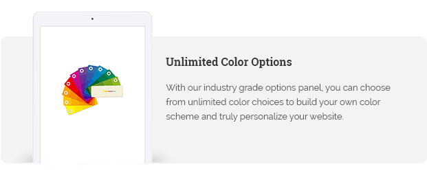 With our industry grade options panel, you can choose from unlimited color choices to build your own color scheme and truly personalize your website.