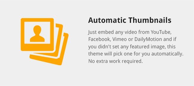 Just embed any video from YouTube, Facebook, Vimeo or DailyMotion and if you didn't set any featured image, this theme will pick one for you automatically. No extra work required.
