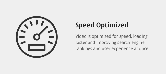 Video is optimized for speed, loading faster and improving search engine rankings and user experience at once.