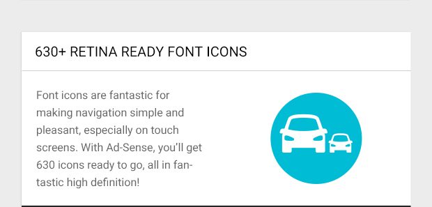 Font icons are fantastic for making navigation simple and pleasant, especially on touch screens. With Ad-Sense, you’ll get 630 icons ready to go, all in fantastic high definition!