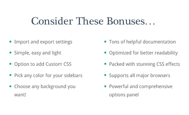 Consider These Bonuses: Import and export settings, Powerful and comprehensive options panel, Simple, easy and light, Tons of helpful documentation, Option to add Custom CSS, Choose any background you want!, Pick any color for your sidebars, Supports all major browsers, Optimized for better readability, Packed with stunning CSS effects, 